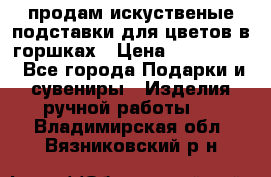 продам искуственые подставки для цветов в горшках › Цена ­ 500-2000 - Все города Подарки и сувениры » Изделия ручной работы   . Владимирская обл.,Вязниковский р-н